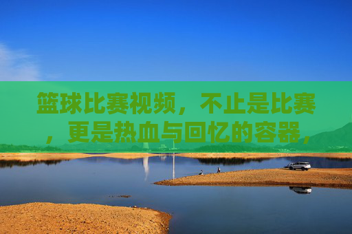 篮球比赛视频，不止是比赛，更是热血与回忆的容器，篮球视频，不止比赛，更是热血与回忆的容器