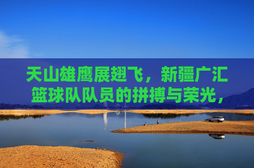 天山雄鹰展翅飞，新疆广汇篮球队队员的拼搏与荣光，天山雄鹰翱翔，新疆广汇篮球队的拼搏与荣光
