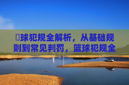篃球犯规全解析，从基础规则到常见判罚，篮球犯规全解析，从基础规则到常见判罚