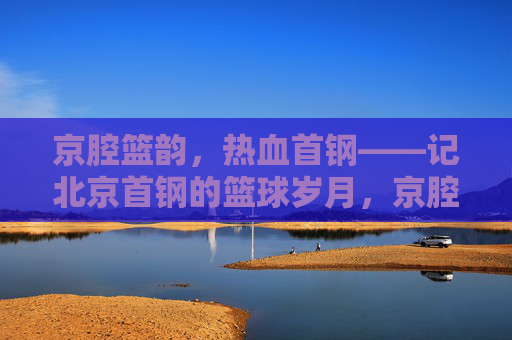 京腔篮韵，热血首钢——记北京首钢的篮球岁月，京腔篮韵，热血首钢