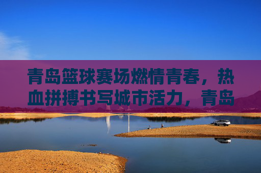青岛篮球赛场燃情青春，热血拼搏书写城市活力，青岛篮球赛场，青春热血书写城市活力