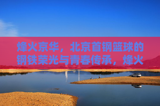 烽火京华，北京首钢篮球的钢铁荣光与青春传承，烽火京华，首钢篮球的钢铁荣光与青春传承