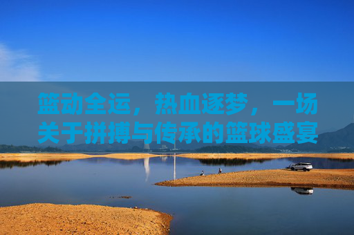 篮动全运，热血逐梦，一场关于拼搏与传承的篮球盛宴，篮动全运，拼搏传承的篮球盛宴