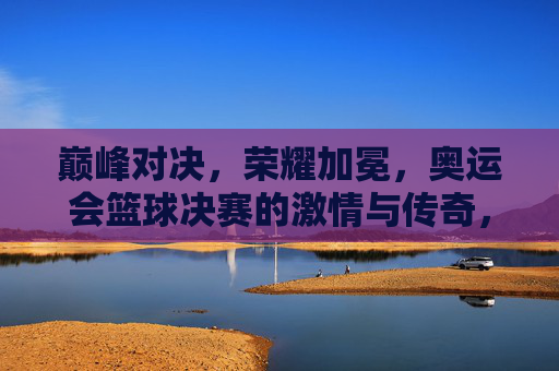 巅峰对决，荣耀加冕，奥运会篮球决赛的激情与传奇，奥运会篮球决赛，巅峰对决，荣耀加冕的激情传奇