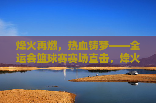 烽火再燃，热血铸梦——全运会篮球赛赛场直击，烽火再燃，热血铸梦——全运会篮球赛直击