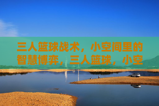 三人篮球战术，小空间里的智慧博弈，三人篮球，小空间战术的智慧博弈