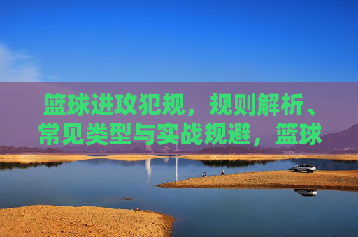 篮球进攻犯规，规则解析、常见类型与实战规避，篮球进攻犯规，规则解析、常见类型与实战规避