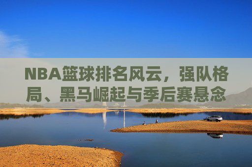 NBA篮球排名风云，强队格局、黑马崛起与季后赛悬念，NBA排名风云，强队格局重塑，黑马崛起引爆季后赛悬念
