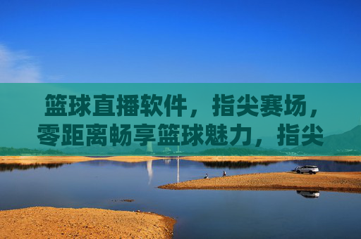 篮球直播软件，指尖赛场，零距离畅享篮球魅力，指尖赛场，零距离畅享篮球魅力