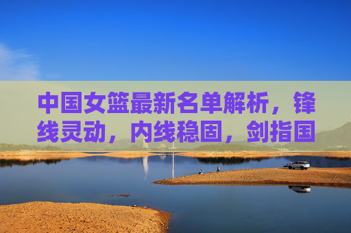 中国女篮最新名单解析，锋线灵动，内线稳固，剑指国际赛场，中国女篮最新名单解析，锋线灵动内线稳固，剑指国际赛场