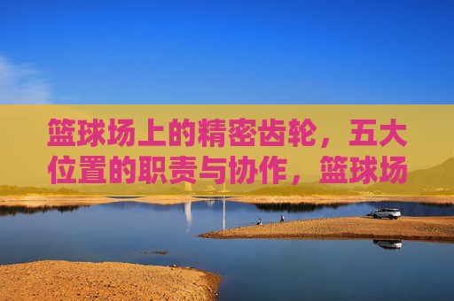 篮球场上的精密齿轮，五大位置的职责与协作，篮球场上的精密齿轮，五大位置的职责与协作