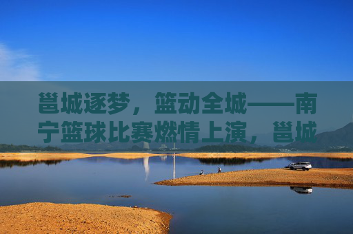 邕城逐梦，篮动全城——南宁篮球比赛燃情上演，邕城逐梦，篮动全城
