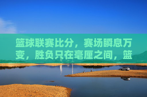 篮球联赛比分，赛场瞬息万变，胜负只在毫厘之间，篮球联赛比分，瞬息变，胜负毫厘间