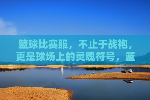 篮球比赛服，不止于战袍，更是球场上的灵魂符号，篮球比赛服，球场上的灵魂符号
