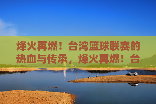 烽火再燃！台湾篮球联赛的热血与传承，烽火再燃！台湾篮球联赛的热血传承
