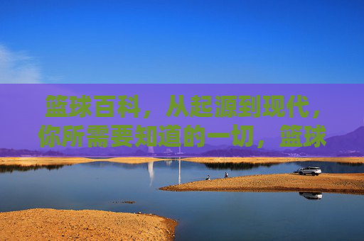 篮球百科，从起源到现代，你所需要知道的一切，篮球百科，从起源到现代，你需要知道的一切