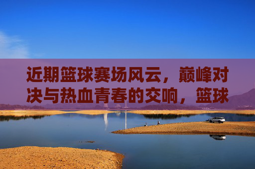 近期篮球赛场风云，巅峰对决与热血青春的交响，篮球赛场风云，巅峰对决与热血青春交响