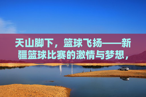 天山脚下，篮球飞扬——新疆篮球比赛的激情与梦想，天山脚下，篮球飞扬，新疆的激情与梦想
