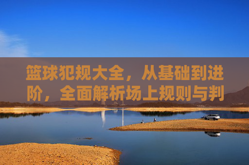 篮球犯规大全，从基础到进阶，全面解析场上规则与判罚，篮球犯规大全，从基础到进阶的规则与判罚指南