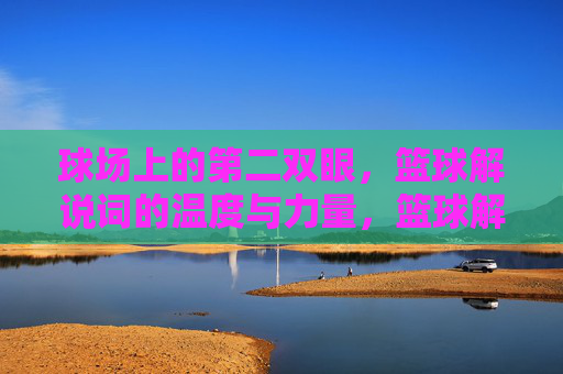 球场上的第二双眼，篮球解说词的温度与力量，篮球解说，球场第二眼的温度与力量