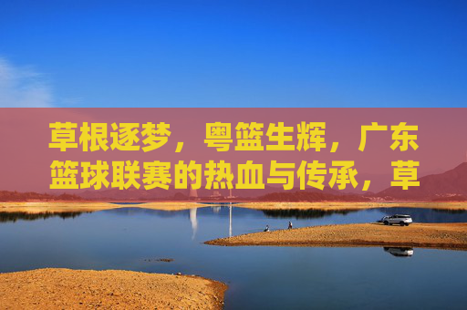 草根逐梦，粤篮生辉，广东篮球联赛的热血与传承，草根逐梦粤篮生辉，广东篮球联赛的热血传承