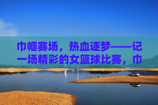 巾帼赛场，热血逐梦——记一场精彩的女篮球比赛，巾帼热血，逐梦赛场