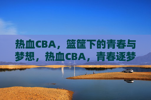 热血CBA，篮筐下的青春与梦想，热血CBA，青春逐梦在篮筐下