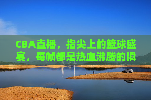 CBA直播，指尖上的篮球盛宴，每帧都是热血沸腾的瞬间，CBA直播，指尖篮球盛宴，帧帧热血