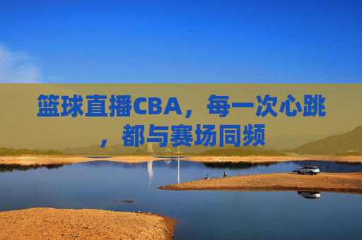 篮球直播CBA，每一次心跳，都与赛场同频