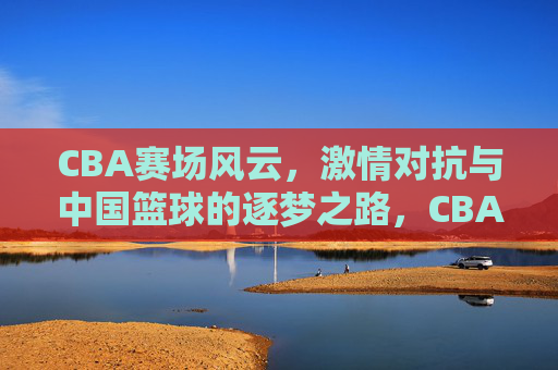 CBA赛场风云，激情对抗与中国篮球的逐梦之路，CBA赛场风云，激情对抗与中国篮球逐梦之路