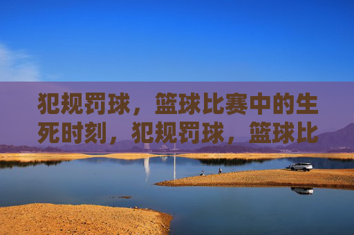 犯规罚球，篮球比赛中的生死时刻，犯规罚球，篮球比赛的生死时刻