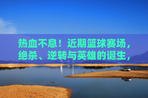 热血不息！近期篮球赛场，绝杀、逆转与英雄的诞生，热血不息！篮球赛场绝杀逆转，英雄诞生