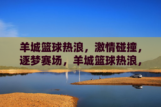 羊城篮球热浪，激情碰撞，逐梦赛场，羊城篮球热浪，逐梦赛场