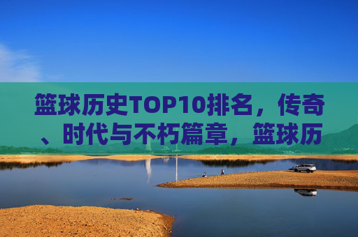 篮球历史TOP10排名，传奇、时代与不朽篇章，篮球历史TOP10，传奇时代的不朽篇章