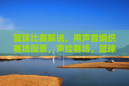 篮球比赛解说，用声音编织赛场图景，声绘赛场，篮球解说的声音织景