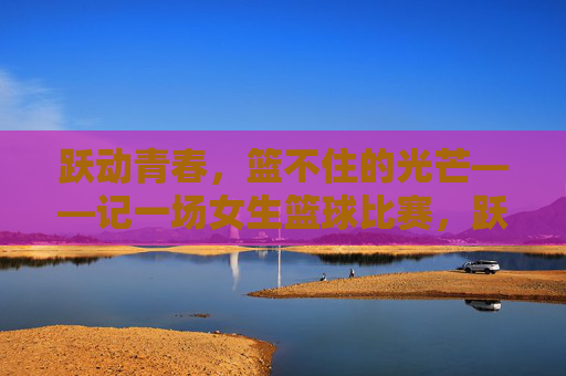 跃动青春，篮不住的光芒——记一场女生篮球比赛，跃动青春，篮不住的女篮光芒