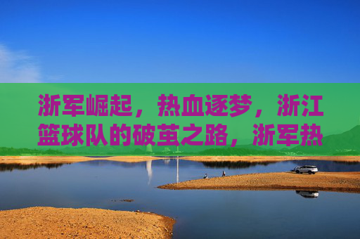浙军崛起，热血逐梦，浙江篮球队的破茧之路，浙军热血崛起，破茧逐梦之路