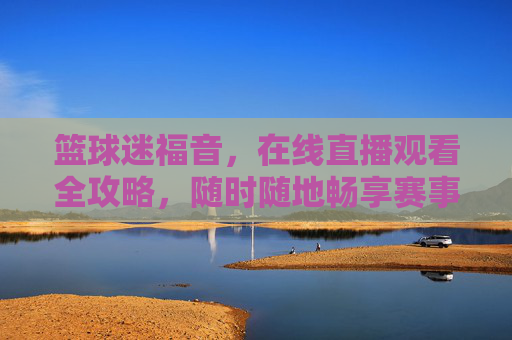 篮球迷福音，在线直播观看全攻略，随时随地畅享赛事激情，篮球迷在线直播全攻略，随时随地畅享赛事激情