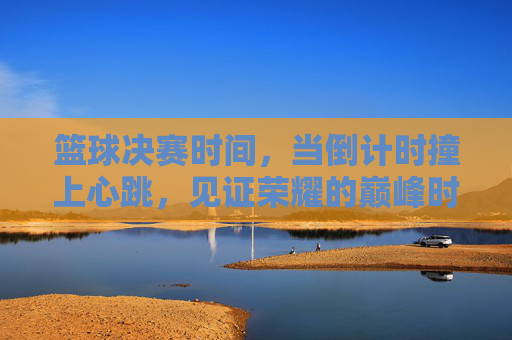 篮球决赛时间，当倒计时撞上心跳，见证荣耀的巅峰时刻，倒计时撞心跳，见证篮球荣耀巅峰