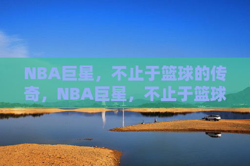 NBA巨星，不止于篮球的传奇，NBA巨星，不止于篮球的传奇