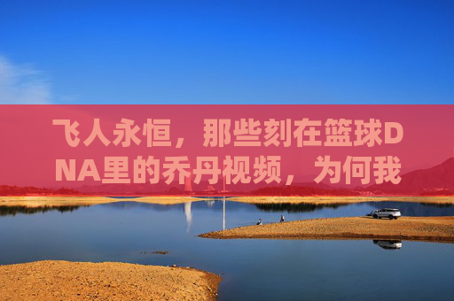 飞人永恒，那些刻在篮球DNA里的乔丹视频，为何我们至今仍在重温，飞人永恒，为何刻在篮球DNA里的乔丹视频，我们至今仍在重温