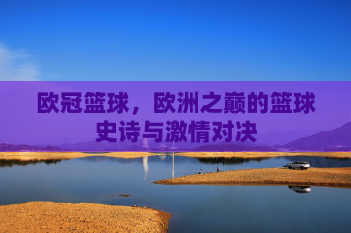 欧冠篮球，欧洲之巅的篮球史诗与激情对决