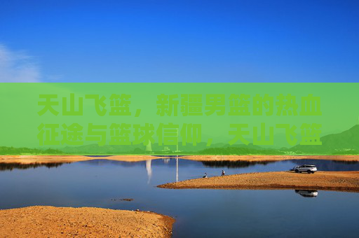 天山飞篮，新疆男篮的热血征途与篮球信仰，天山飞篮，热血征途与篮球信仰