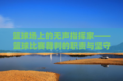 篮球场上的无声指挥家——篮球比赛裁判的职责与坚守，篮球场上的无声指挥家，裁判的职责与坚守