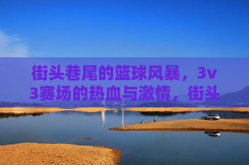 街头巷尾的篮球风暴，3v3赛场的热血与激情，街头3v3篮球风暴，热血与激情的赛场