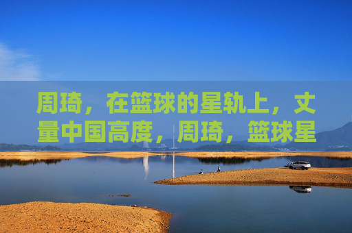 周琦，在篮球的星轨上，丈量中国高度，周琦，篮球星轨丈量中国高度