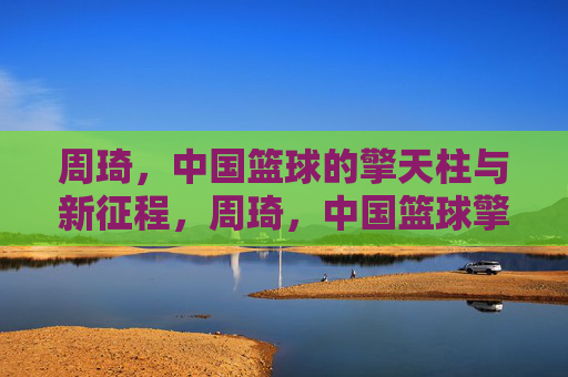 周琦，中国篮球的擎天柱与新征程，周琦，中国篮球擎天柱与新征途