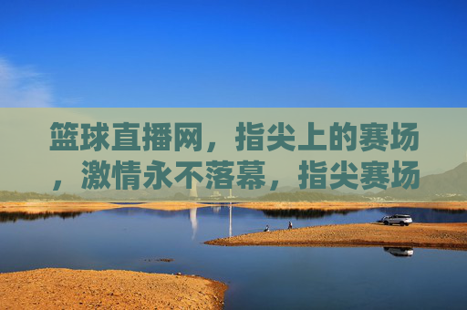 篮球直播网，指尖上的赛场，激情永不落幕，指尖赛场，篮球直播激情永燃