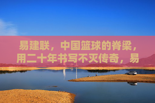 易建联，中国篮球的脊梁，用二十年书写不灭传奇，易建联，中国篮球二十年不灭传奇