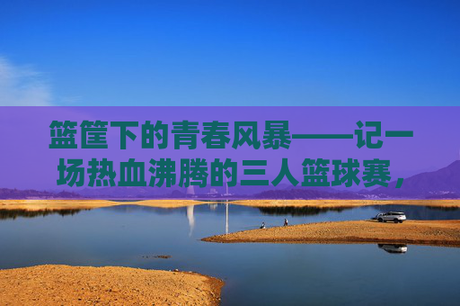 篮筐下的青春风暴——记一场热血沸腾的三人篮球赛，篮筐下的青春风暴——热血三人篮球赛